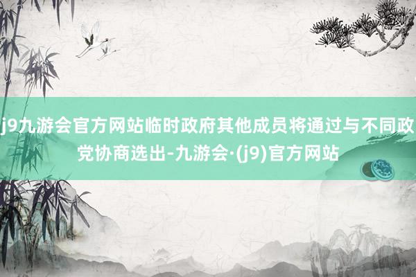 j9九游会官方网站临时政府其他成员将通过与不同政党协商选出-九游会·(j9)官方网站