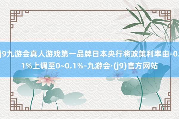 j9九游会真人游戏第一品牌日本央行将政策利率由-0.1%上调至0~0.1%-九游会·(j9)官方网站