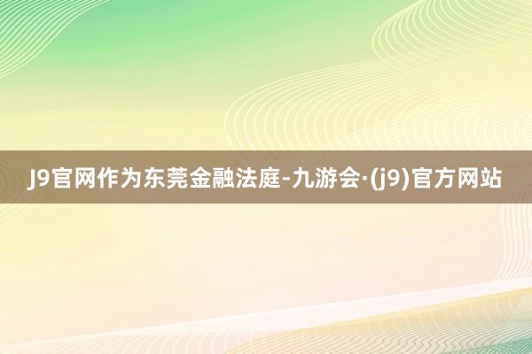 J9官网作为东莞金融法庭-九游会·(j9)官方网站