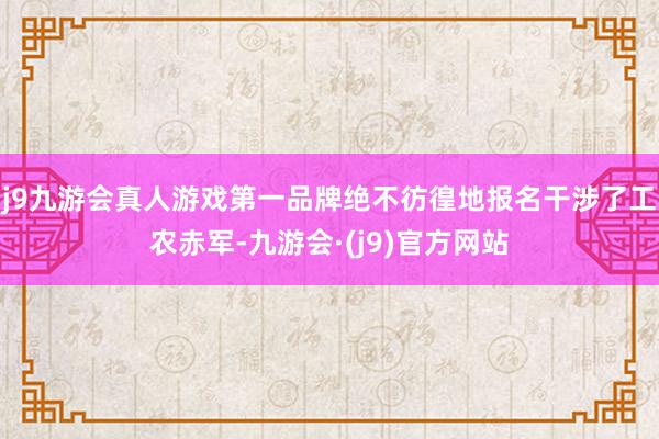 j9九游会真人游戏第一品牌绝不彷徨地报名干涉了工农赤军-九游会·(j9)官方网站