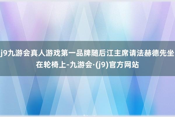 j9九游会真人游戏第一品牌随后江主席请法赫德先坐在轮椅上-九游会·(j9)官方网站