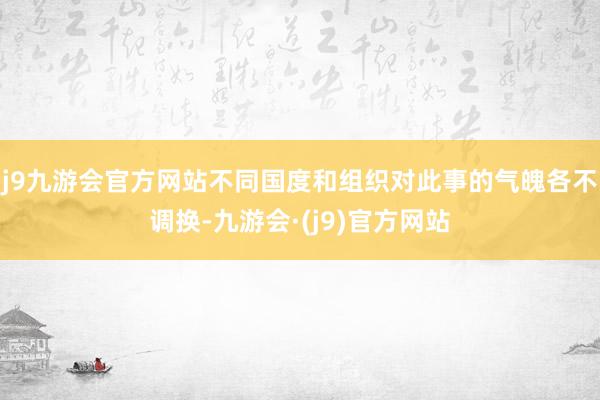 j9九游会官方网站不同国度和组织对此事的气魄各不调换-九游会·(j9)官方网站