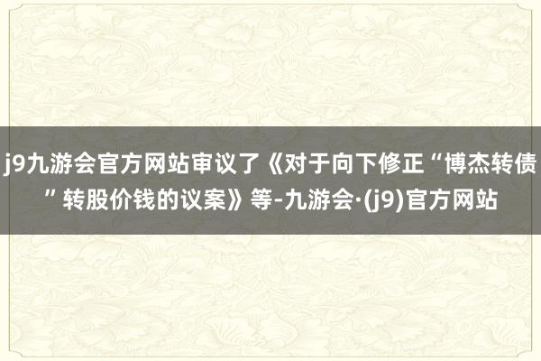 j9九游会官方网站审议了《对于向下修正“博杰转债”转股价钱的议案》等-九游会·(j9)官方网站