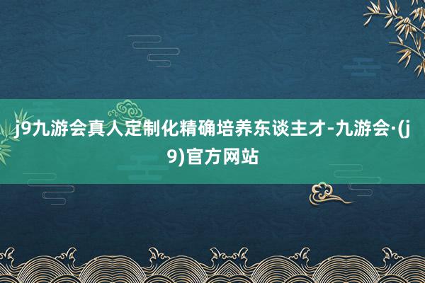 j9九游会真人定制化精确培养东谈主才-九游会·(j9)官方网站