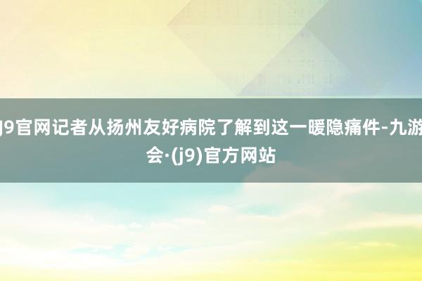 J9官网记者从扬州友好病院了解到这一暖隐痛件-九游会·(j9)官方网站