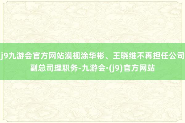 j9九游会官方网站漠视涂华彬、王晓维不再担任公司副总司理职务-九游会·(j9)官方网站