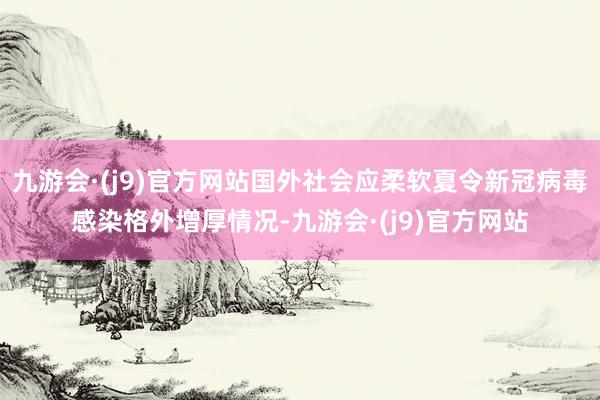 九游会·(j9)官方网站国外社会应柔软夏令新冠病毒感染格外增厚情况-九游会·(j9)官方网站