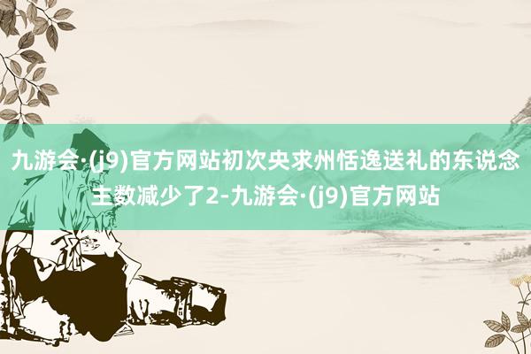 九游会·(j9)官方网站初次央求州恬逸送礼的东说念主数减少了2-九游会·(j9)官方网站