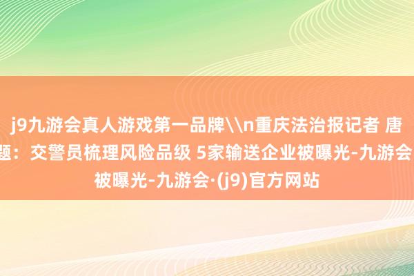 j9九游会真人游戏第一品牌\n重庆法治报记者 唐孝忠\n原标题：交警员梳理风险品级 5家输送企业被曝光-九游会·(j9)官方网站