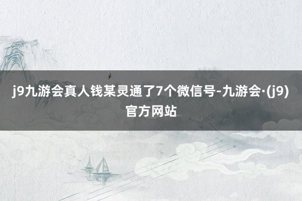 j9九游会真人钱某灵通了7个微信号-九游会·(j9)官方网站