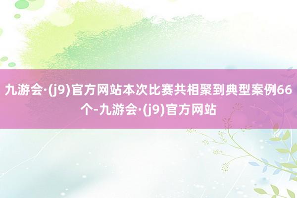 九游会·(j9)官方网站本次比赛共相聚到典型案例66个-九游会·(j9)官方网站