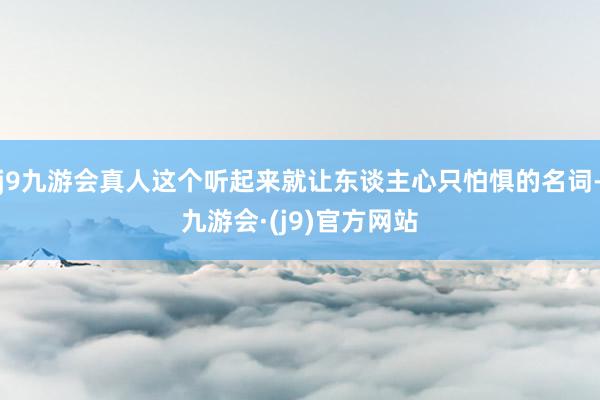 j9九游会真人这个听起来就让东谈主心只怕惧的名词-九游会·(j9)官方网站