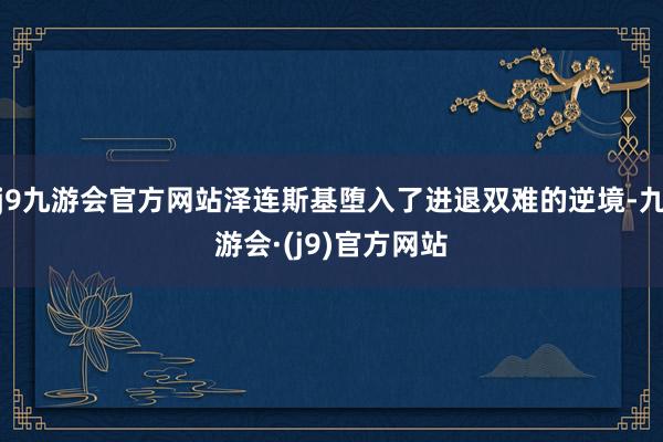 j9九游会官方网站泽连斯基堕入了进退双难的逆境-九游会·(j9)官方网站