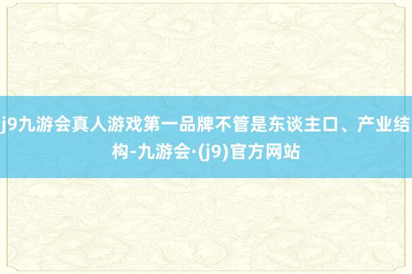 j9九游会真人游戏第一品牌不管是东谈主口、产业结构-九游会·(j9)官方网站