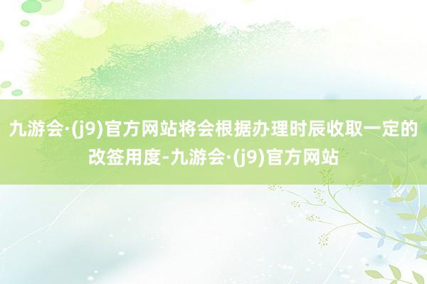 九游会·(j9)官方网站将会根据办理时辰收取一定的改签用度-九游会·(j9)官方网站