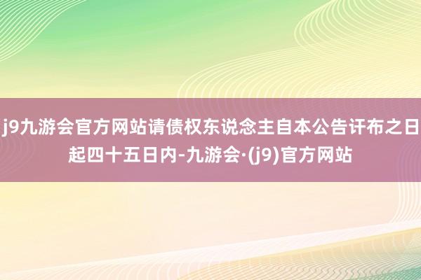 j9九游会官方网站请债权东说念主自本公告讦布之日起四十五日内-九游会·(j9)官方网站