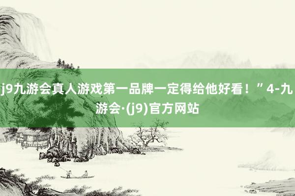 j9九游会真人游戏第一品牌一定得给他好看！”4-九游会·(j9)官方网站