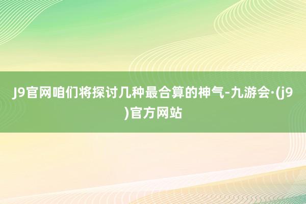 J9官网咱们将探讨几种最合算的神气-九游会·(j9)官方网站