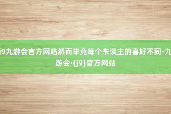 j9九游会官方网站然而毕竟每个东谈主的喜好不同-九游会·(j9)官方网站