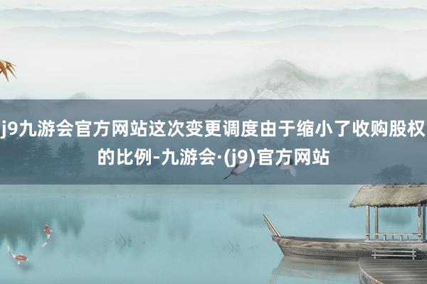 j9九游会官方网站这次变更调度由于缩小了收购股权的比例-九游会·(j9)官方网站