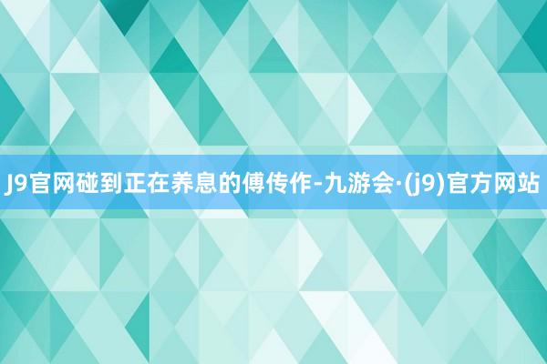 J9官网碰到正在养息的傅传作-九游会·(j9)官方网站