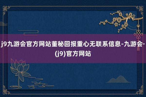 j9九游会官方网站董秘回报重心无联系信息-九游会·(j9)官方网站