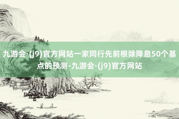 九游会·(j9)官方网站一家同行先前根除降息50个基点的预测-九游会·(j9)官方网站