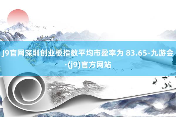 J9官网深圳创业板指数平均市盈率为 83.65-九游会·(j9)官方网站