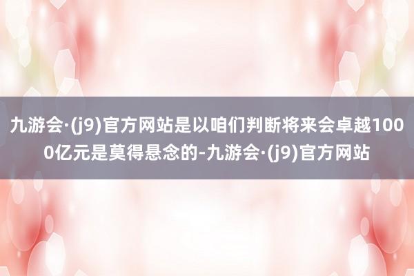 九游会·(j9)官方网站是以咱们判断将来会卓越1000亿元是莫得悬念的-九游会·(j9)官方网站